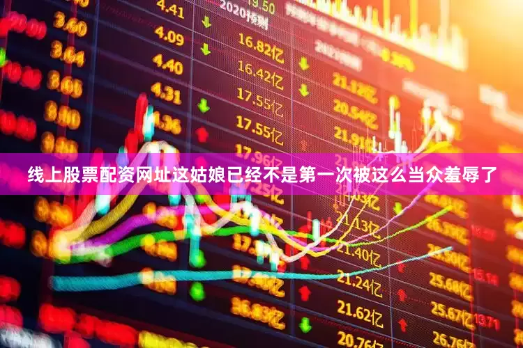 线上股票配资网址这姑娘已经不是第一次被这么当众羞辱了