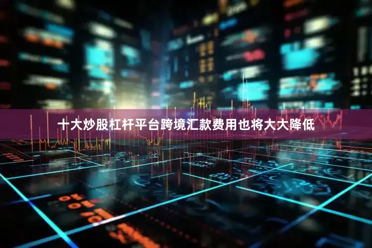 十大炒股杠杆平台跨境汇款费用也将大大降低