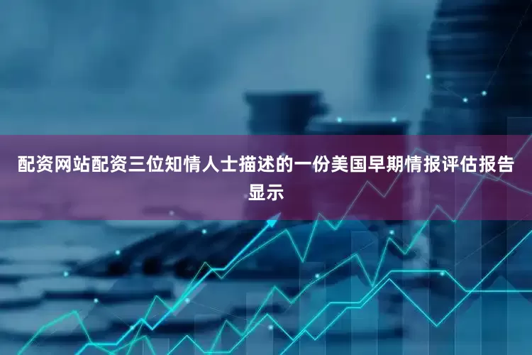 配资网站配资三位知情人士描述的一份美国早期情报评估报告显示