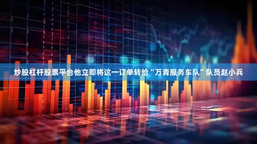 炒股杠杆股票平台他立即将这一订单转给“万青服务车队”队员赵小兵