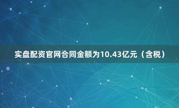 实盘配资官网合同金额为10.43亿元（含税）