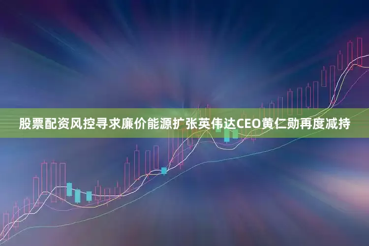 股票配资风控寻求廉价能源扩张　　英伟达CEO黄仁勋再度减持
