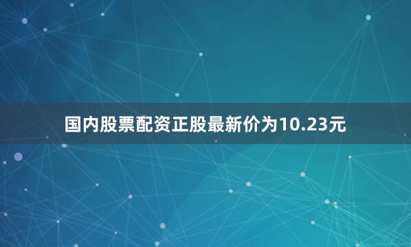 国内股票配资正股最新价为10.23元
