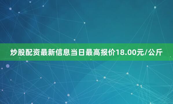 炒股配资最新信息当日最高报价18.00元/公斤