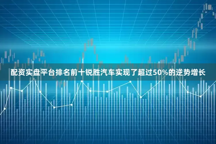 配资实盘平台排名前十锐胜汽车实现了超过50%的逆势增长
