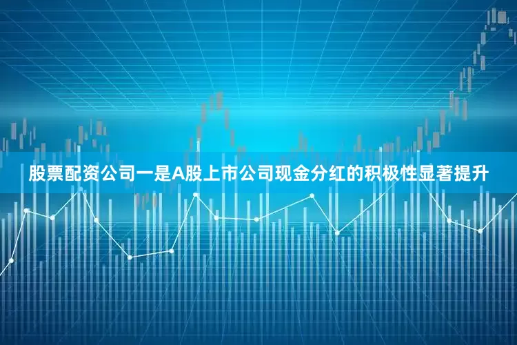 股票配资公司一是A股上市公司现金分红的积极性显著提升