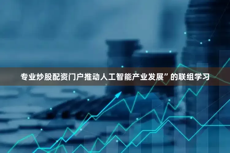 专业炒股配资门户推动人工智能产业发展”的联组学习