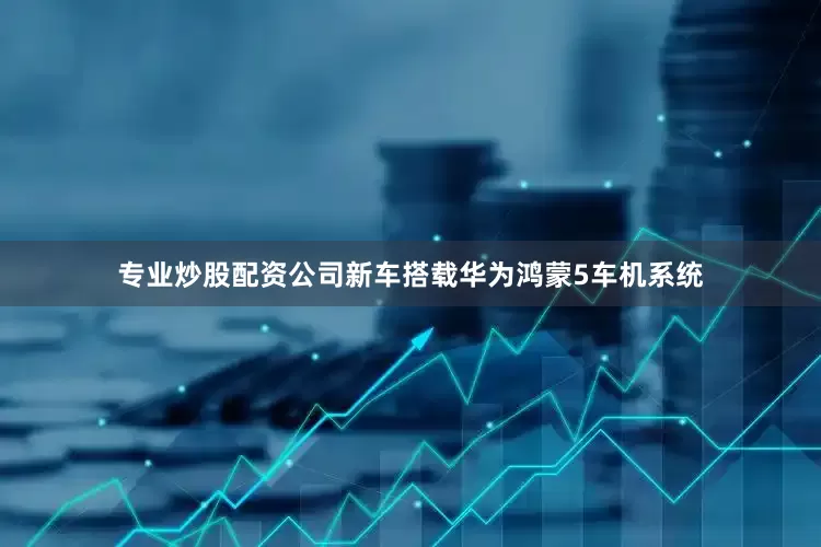 专业炒股配资公司新车搭载华为鸿蒙5车机系统