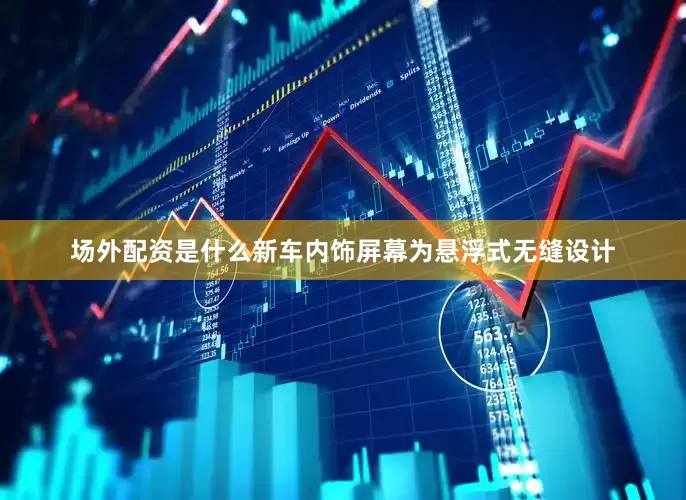 场外配资是什么新车内饰屏幕为悬浮式无缝设计