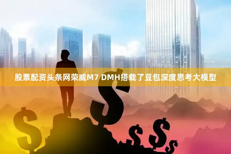 股票配资头条网荣威M7 DMH搭载了豆包深度思考大模型