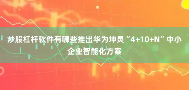 炒股杠杆软件有哪些推出华为坤灵“4+10+N”中小企业智能化方案